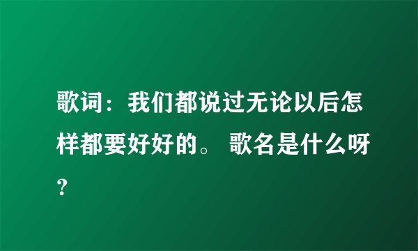 歌词：我们都说过无论以后怎样都要好好的。 歌名是什么呀？