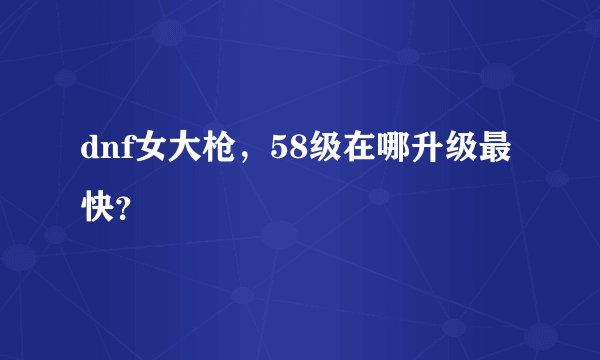 dnf女大枪，58级在哪升级最快？
