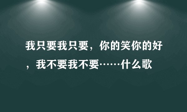 我只要我只要，你的笑你的好，我不要我不要……什么歌