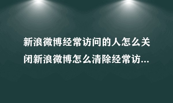 新浪微博经常访问的人怎么关闭新浪微博怎么清除经常访问人的记录