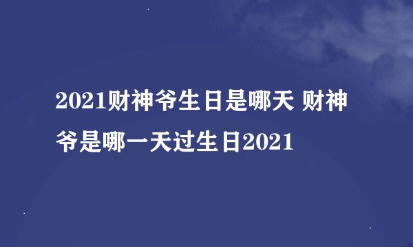 2021财神爷生日是哪天 财神爷是哪一天过生日2021