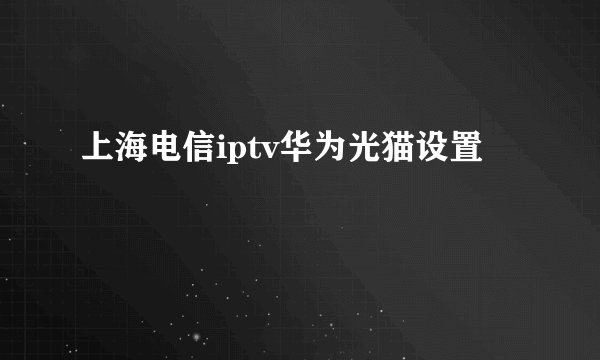 上海电信iptv华为光猫设置