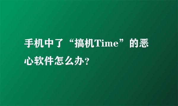 手机中了“搞机Time”的恶心软件怎么办？