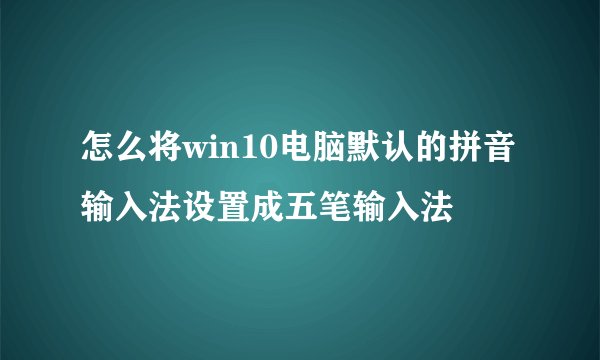 怎么将win10电脑默认的拼音输入法设置成五笔输入法