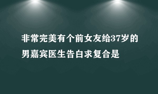 非常完美有个前女友给37岁的男嘉宾医生告白求复合是
