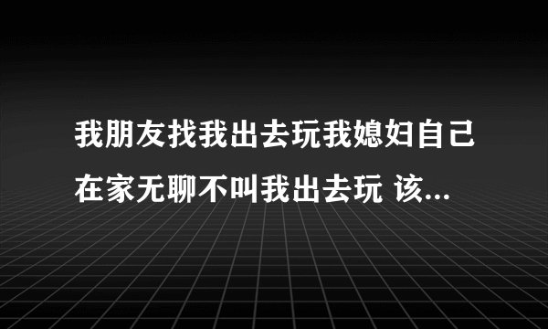 我朋友找我出去玩我媳妇自己在家无聊不叫我出去玩 该怎么办？