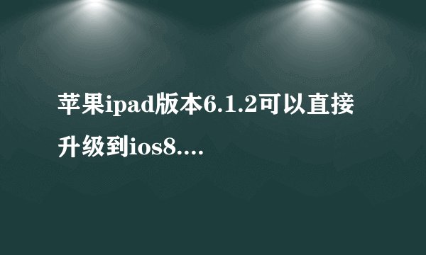 苹果ipad版本6.1.2可以直接升级到ios8.1.1吗