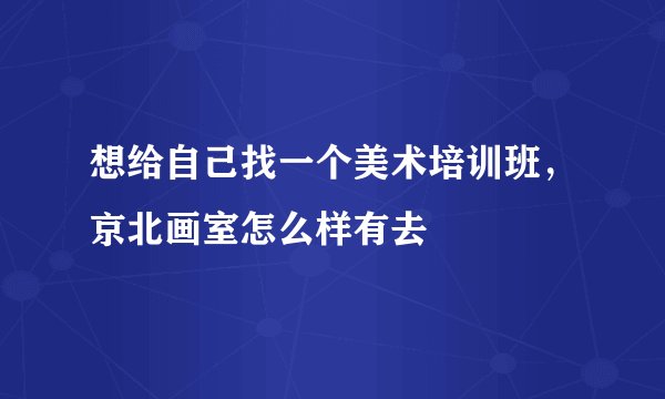想给自己找一个美术培训班，京北画室怎么样有去
