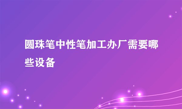圆珠笔中性笔加工办厂需要哪些设备