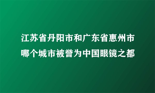 江苏省丹阳市和广东省惠州市哪个城市被誉为中国眼镜之都