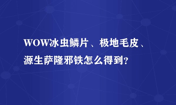 WOW冰虫鳞片、极地毛皮、源生萨隆邪铁怎么得到？