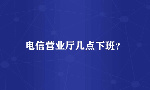 电信营业厅几点下班？