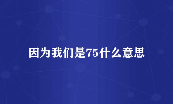 因为我们是75什么意思