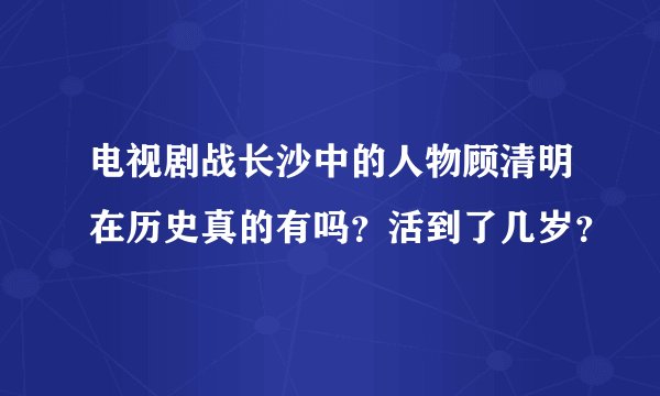 电视剧战长沙中的人物顾清明在历史真的有吗？活到了几岁？