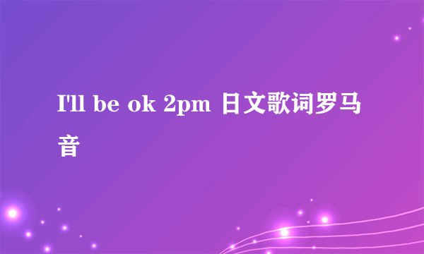 I'll be ok 2pm 日文歌词罗马音