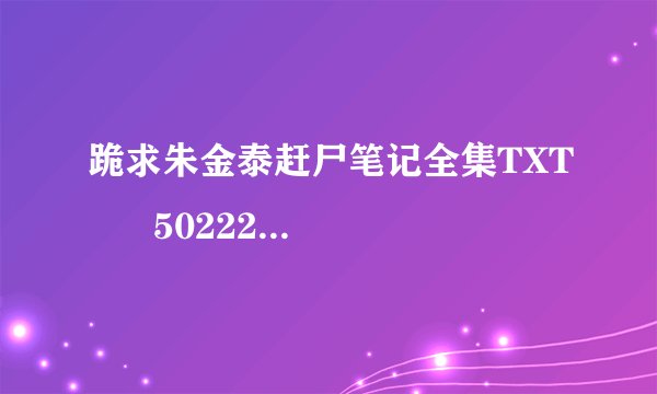 跪求朱金泰赶尸笔记全集TXT      502228571@qq.com.谢啦
