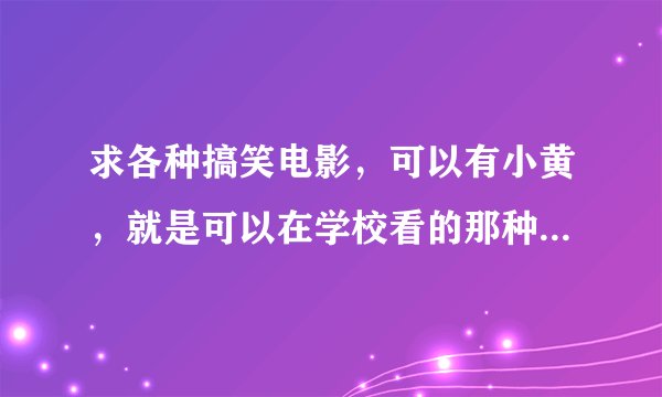 求各种搞笑电影，可以有小黄，就是可以在学校看的那种，最好是国外的