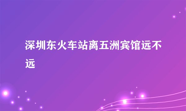 深圳东火车站离五洲宾馆远不远