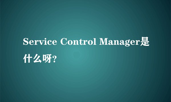 Service Control Manager是什么呀？