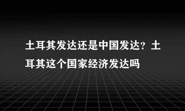 土耳其发达还是中国发达？土耳其这个国家经济发达吗