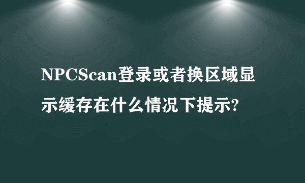 NPCScan登录或者换区域显示缓存在什么情况下提示?