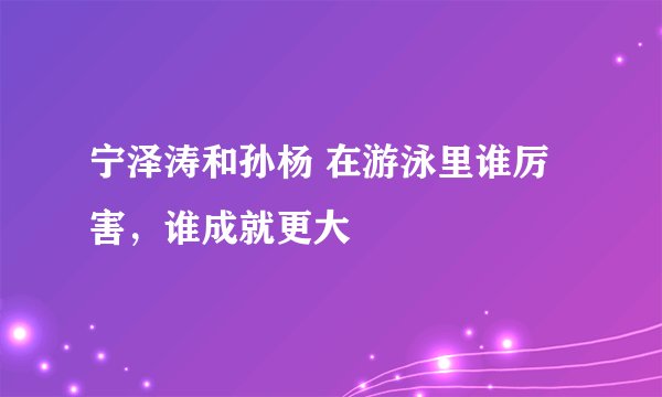 宁泽涛和孙杨 在游泳里谁厉害，谁成就更大