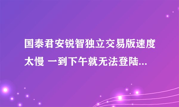 国泰君安锐智独立交易版速度太慢 一到下午就无法登陆 请高手提供几个速度快的交易中心地址 多谢！