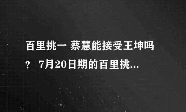 百里挑一 蔡慧能接受王坤吗？ 7月20日期的百里挑一，王坤会带来什么歌送给蔡慧？大神们帮帮忙