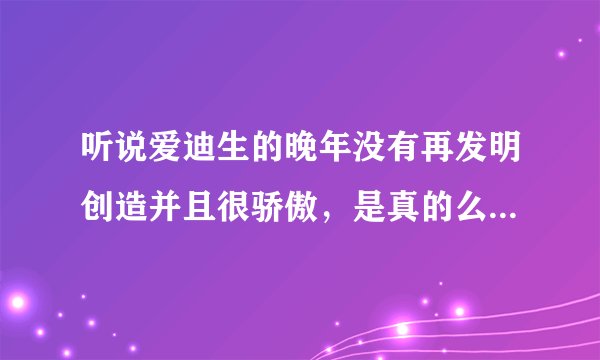 听说爱迪生的晚年没有再发明创造并且很骄傲，是真的么，求细述