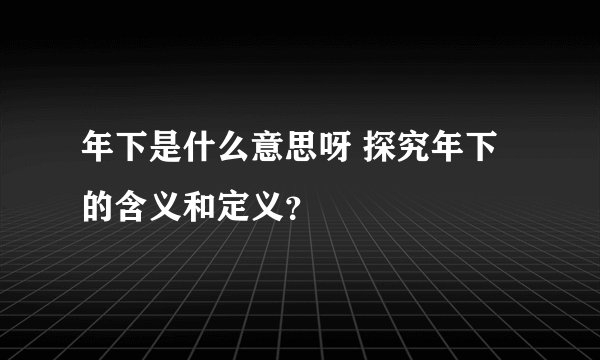 年下是什么意思呀 探究年下的含义和定义？