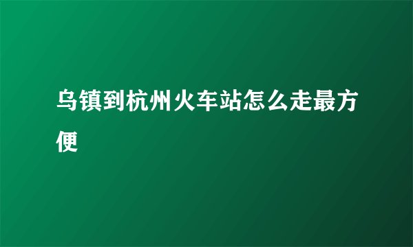 乌镇到杭州火车站怎么走最方便