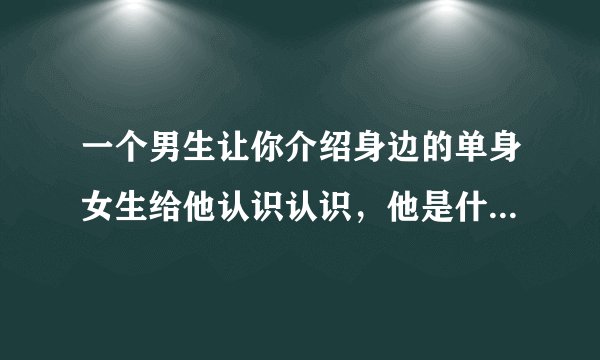 一个男生让你介绍身边的单身女生给他认识认识，他是什么意思?放着大美女不撩?让我给他介绍?