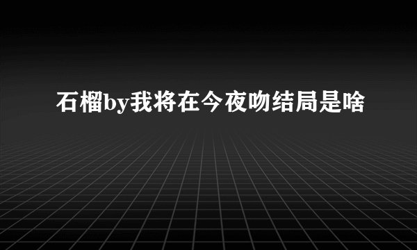 石榴by我将在今夜吻结局是啥