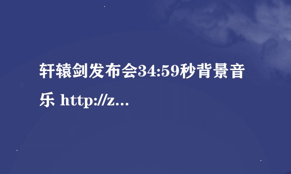 轩辕剑发布会34:59秒背景音乐 http://zhidao.baidu.com/question/571071501.html