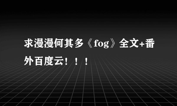 求漫漫何其多《fog》全文+番外百度云！！！