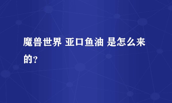 魔兽世界 亚口鱼油 是怎么来的？