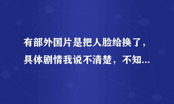 有部外国片是把人脸给换了，具体剧情我说不清楚，不知道有没有人能理解我说的~~