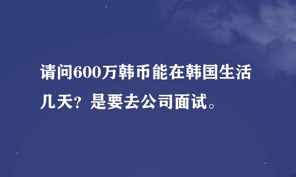 请问600万韩币能在韩国生活几天？是要去公司面试。