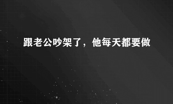 跟老公吵架了，他每天都要做