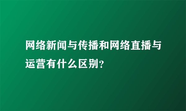 网络新闻与传播和网络直播与运营有什么区别？