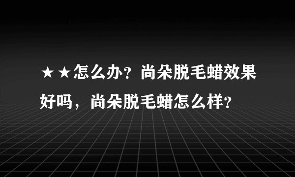 ★★怎么办？尚朵脱毛蜡效果好吗，尚朵脱毛蜡怎么样？