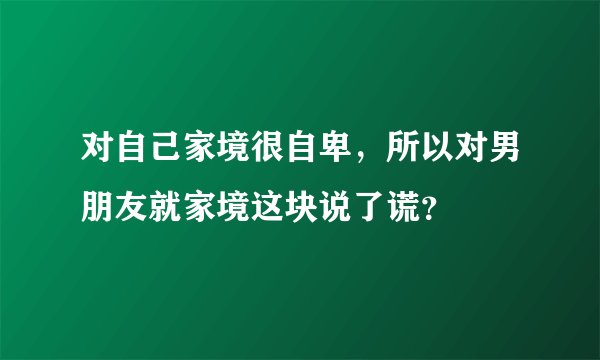 对自己家境很自卑，所以对男朋友就家境这块说了谎？