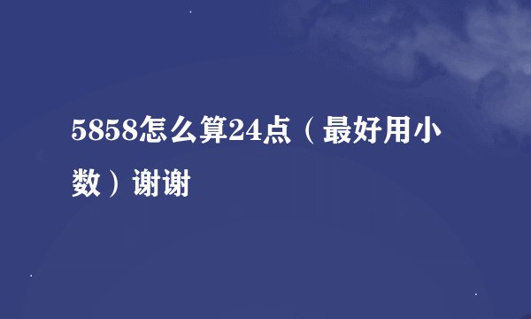 5858怎么算24点（最好用小数）谢谢