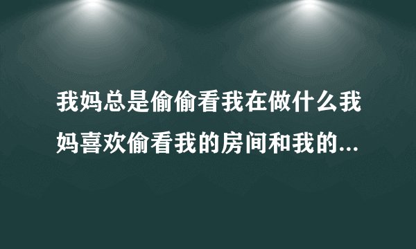 我妈总是偷偷看我在做什么我妈喜欢偷看我的房间和我的隐私怎么办？好烦啊，而且做什么都要跟他汇报