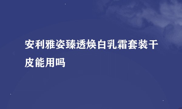 安利雅姿臻透焕白乳霜套装干皮能用吗