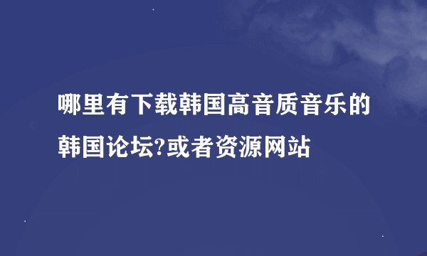哪里有下载韩国高音质音乐的韩国论坛?或者资源网站