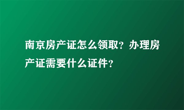 南京房产证怎么领取？办理房产证需要什么证件？