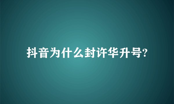 抖音为什么封许华升号?