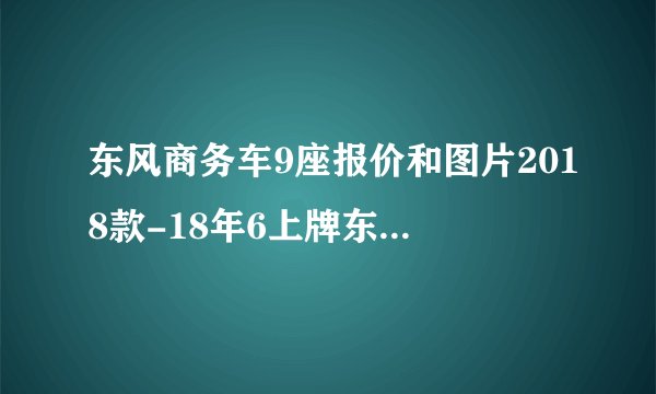 东风商务车9座报价和图片2018款-18年6上牌东风风行菱智M5.排量20,座位9座。现在市场价能卖多少钱?请指教?