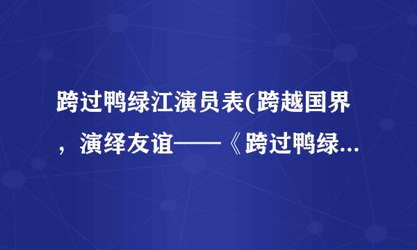 跨过鸭绿江演员表(跨越国界，演绎友谊——《跨过鸭绿江》演员表)